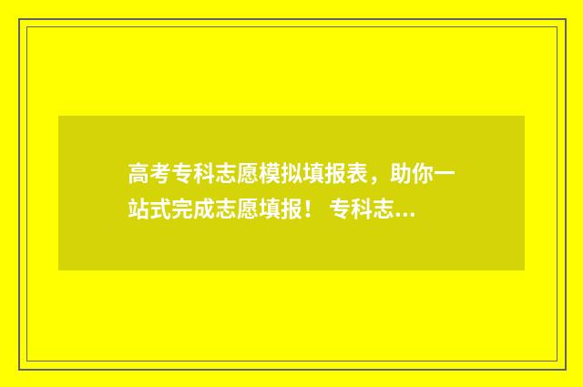 高考专科志愿模拟填报表，助你一站式完成志愿填报！ 专科志愿填报模拟表