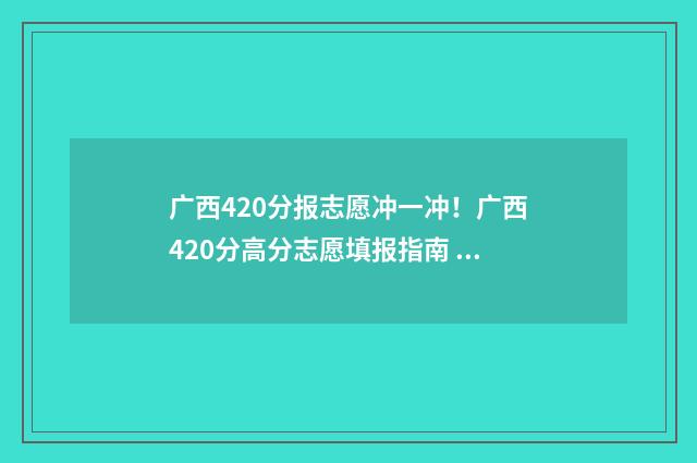 广西420分报志愿冲一冲！广西420分高分志愿填报指南 420分在广西能读什么大学