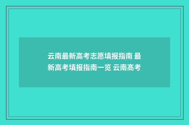 云南最新高考志愿填报指南 最新高考填报指南一览 云南髙考