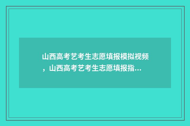 山西高考艺考生志愿填报模拟视频，山西高考艺考生志愿填报指导 山西高考艺考生分数线