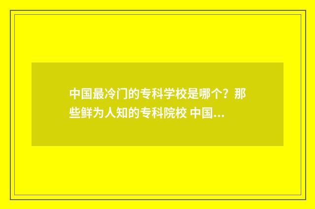 中国最冷门的专科学校是哪个？那些鲜为人知的专科院校 中国最冷门的专业排名