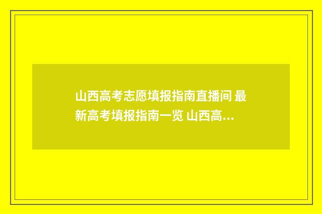 山西高考志愿填报指南直播间 最新高考填报指南一览 山西高考志愿填报时间