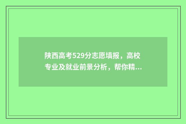 陕西高考529分志愿填报，高校专业及就业前景分析，帮你精准选专业 陕西高考590分排名