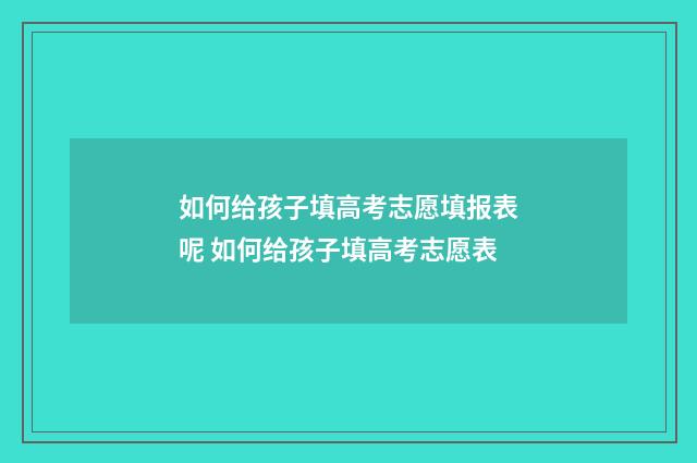 如何给孩子填高考志愿填报表呢 如何给孩子填高考志愿表