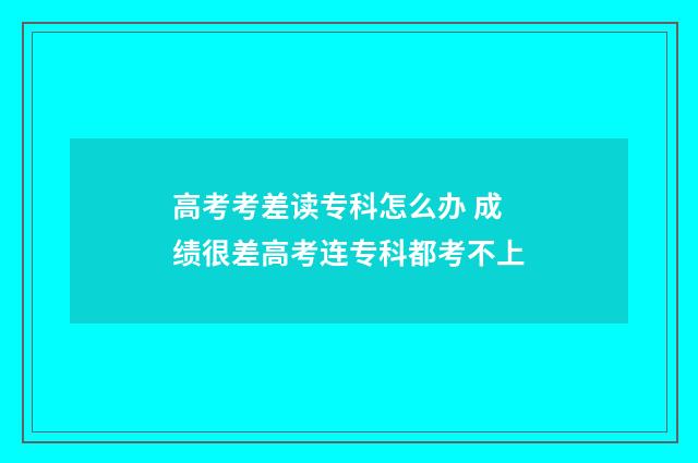 高考考差读专科怎么办 成绩很差高考连专科都考不上