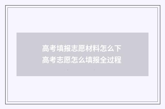 高考填报志愿材料怎么下 高考志愿怎么填报全过程