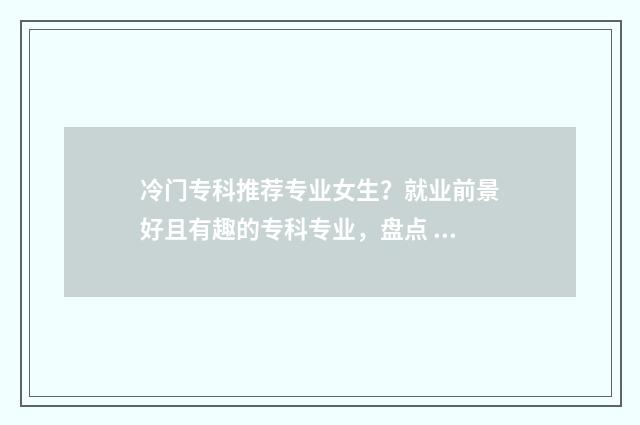 冷门专科推荐专业女生？就业前景好且有趣的专科专业，盘点 冷门专科专业且好就业