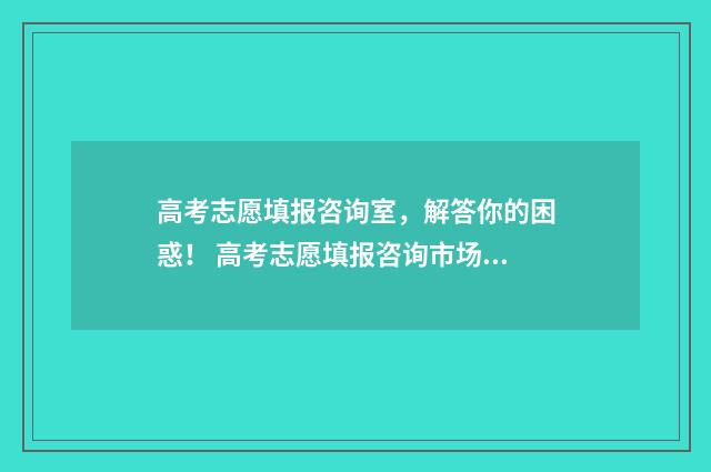 高考志愿填报咨询室，解答你的困惑！ 高考志愿填报咨询市场乱象调查