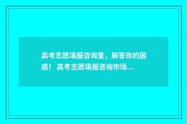 高考志愿填报咨询室，解答你的困惑！ 高考志愿填报咨询市场乱象调查