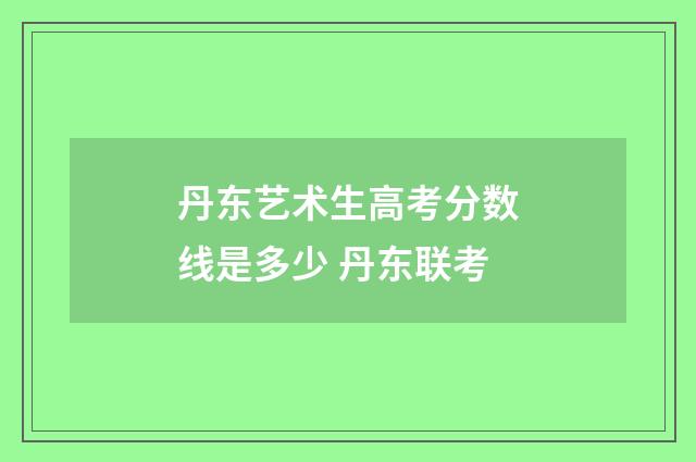 丹东艺术生高考分数线是多少 丹东联考