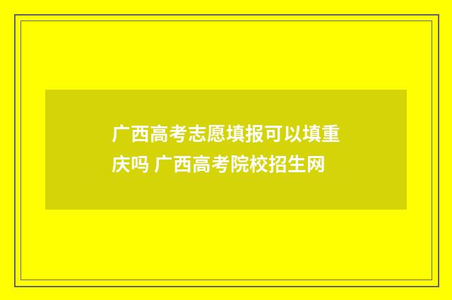 广西高考志愿填报可以填重庆吗 广西高考院校招生网