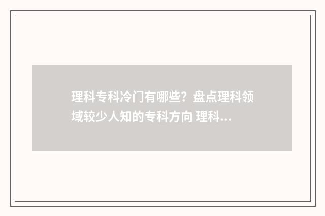理科专科冷门有哪些？盘点理科领域较少人知的专科方向 理科生冷门专业