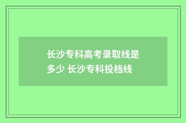 长沙专科高考录取线是多少 长沙专科投档线