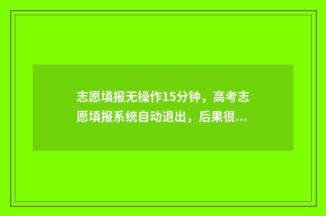志愿填报无操作15分钟，高考志愿填报系统自动退出，后果很严重！ 志愿填报无法提交怎么办