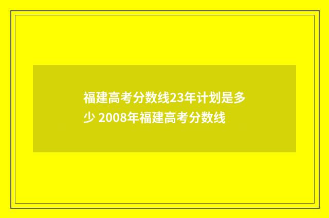福建高考分数线23年计划是多少 2008年福建高考分数线