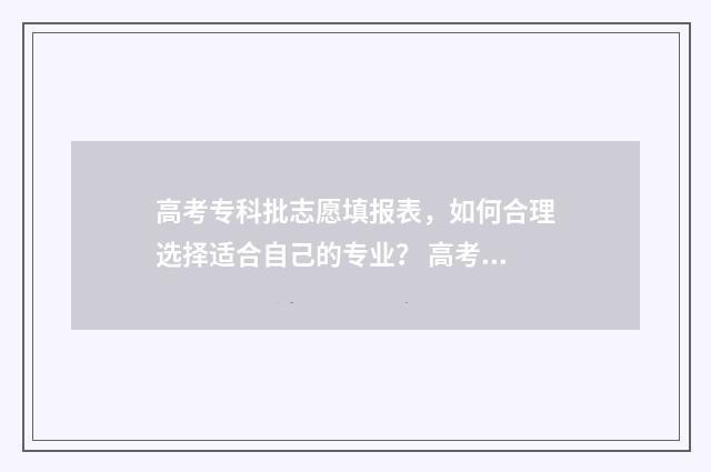 高考专科批志愿填报表，如何合理选择适合自己的专业？ 高考专科批志愿填报时间