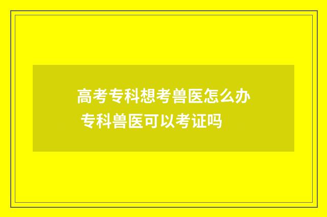 高考专科想考兽医怎么办 专科兽医可以考证吗