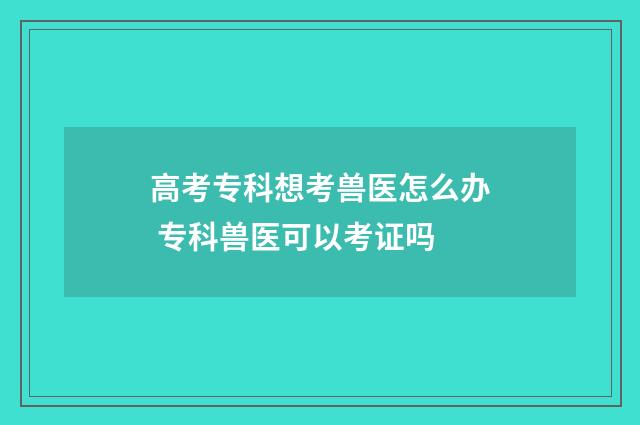高考专科想考兽医怎么办 专科兽医可以考证吗