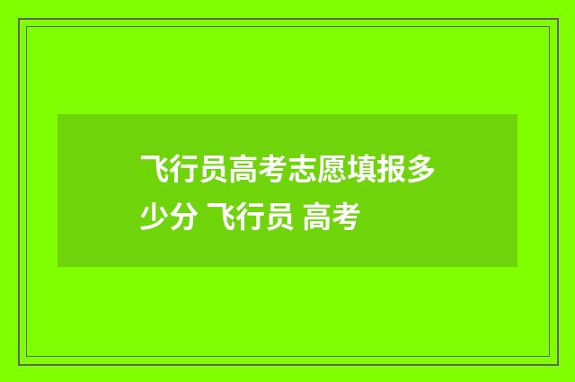 飞行员高考志愿填报多少分 飞行员 高考