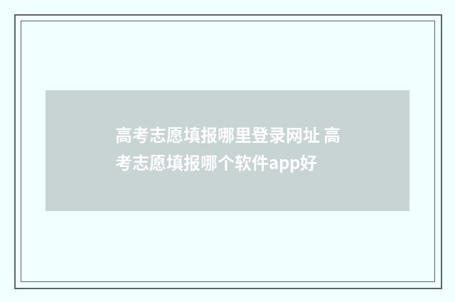 高考志愿填报哪里登录网址 高考志愿填报哪个软件app好