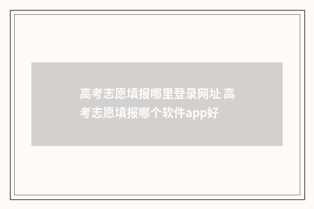 高考志愿填报哪里登录网址 高考志愿填报哪个软件app好