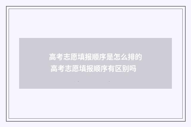 高考志愿填报顺序是怎么排的 高考志愿填报顺序有区别吗
