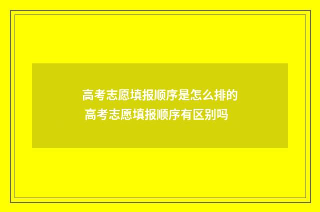 高考志愿填报顺序是怎么排的 高考志愿填报顺序有区别吗