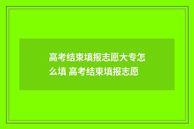 高考结束填报志愿大专怎么填 高考结束填报志愿