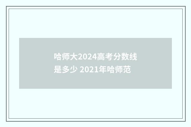 哈师大2024高考分数线是多少 2021年哈师范
