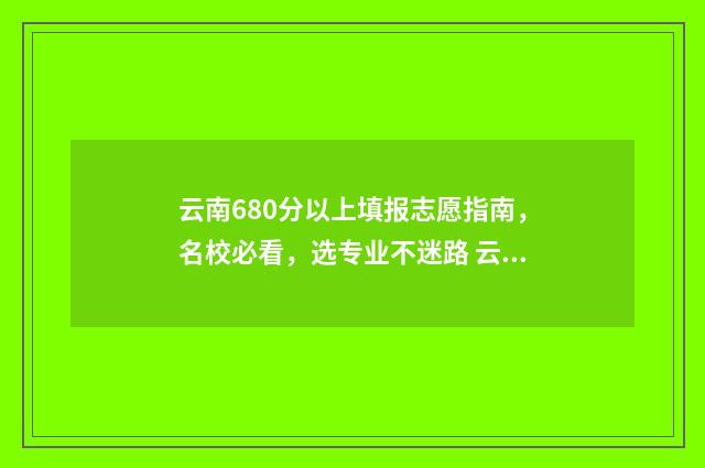 云南680分以上填报志愿指南，名校必看，选专业不迷路 云南省680分能考上什么大学