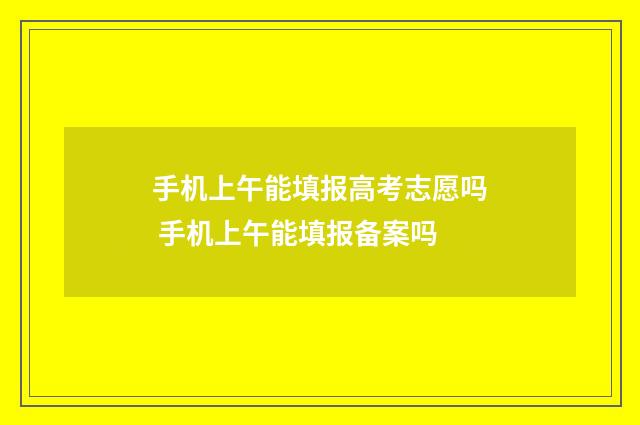 手机上午能填报高考志愿吗 手机上午能填报备案吗