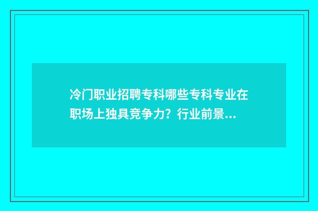 冷门职业招聘专科哪些专科专业在职场上独具竞争力？行业前景分析与招聘信息汇总 冷门高薪职业