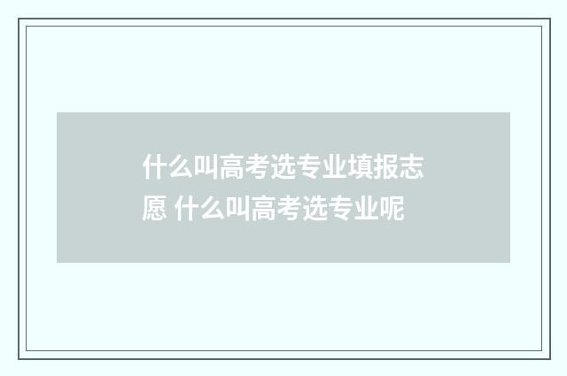 什么叫高考选专业填报志愿 什么叫高考选专业呢
