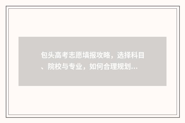 包头高考志愿填报攻略，选择科目、院校与专业，如何合理规划？ 包头高考志愿填报咨询服务收费