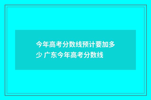 今年高考分数线预计要加多少 广东今年高考分数线