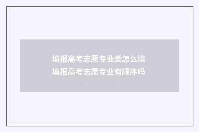 填报高考志愿专业类怎么填 填报高考志愿专业有顺序吗