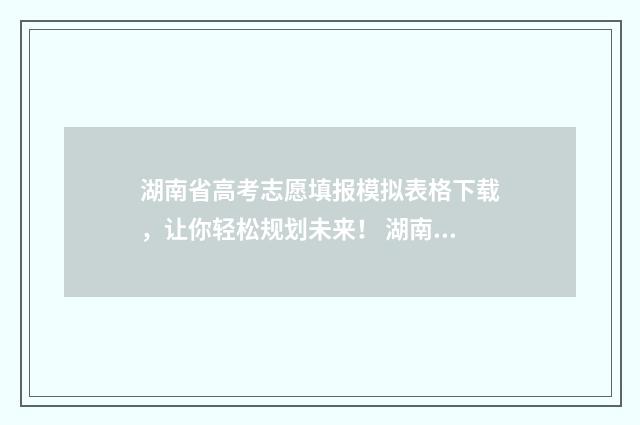 湖南省高考志愿填报模拟表格下载，让你轻松规划未来！ 湖南省高考志愿填报咨询电话