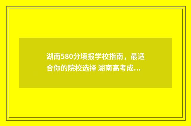 湖南580分填报学校指南，最适合你的院校选择 湖南高考成绩580能上什么大学