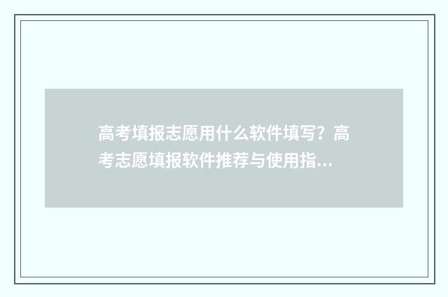 高考填报志愿用什么软件填写？高考志愿填报软件推荐与使用指南 高考填报志愿用什么浏览器