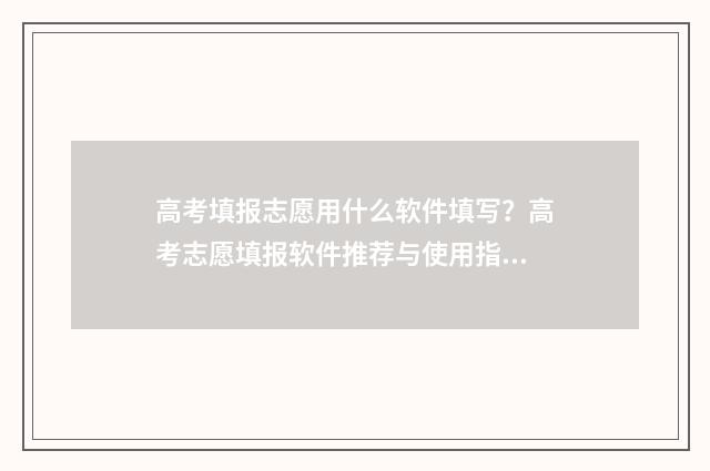 高考填报志愿用什么软件填写？高考志愿填报软件推荐与使用指南 高考填报志愿用什么浏览器