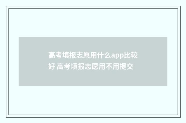 高考填报志愿用什么app比较好 高考填报志愿用不用提交
