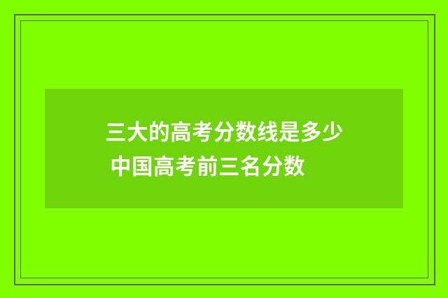 三大的高考分数线是多少 中国高考前三名分数