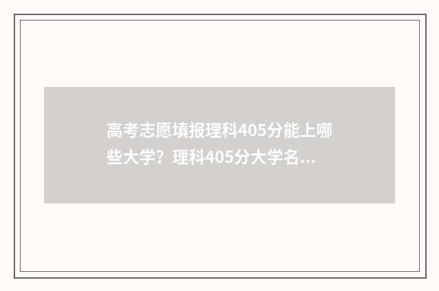 高考志愿填报理科405分能上哪些大学？理科405分大学名单 高考志愿填报理科专业有哪些