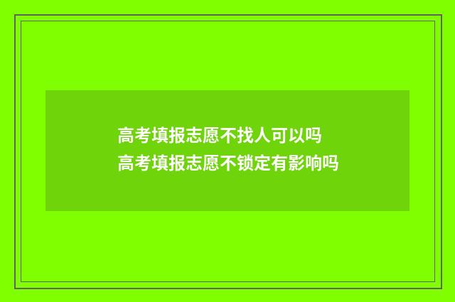 高考填报志愿不找人可以吗 高考填报志愿不锁定有影响吗