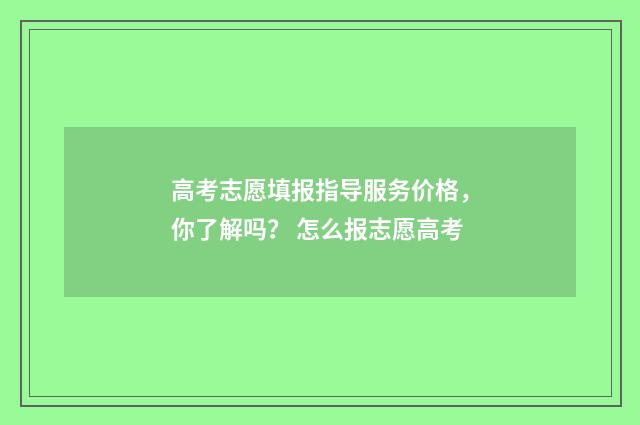 高考志愿填报指导服务价格，你了解吗？ 怎么报志愿高考