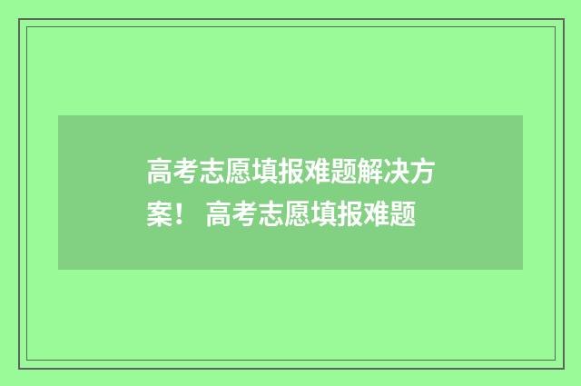 高考志愿填报难题解决方案！ 高考志愿填报难题
