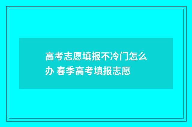 高考志愿填报不冷门怎么办 春季高考填报志愿