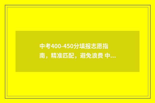 中考400-450分填报志愿指南，精准匹配，避免浪费 中考400多分是什么等级