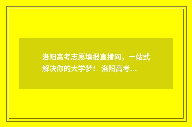 洛阳高考志愿填报直播网，一站式解决你的大学梦！ 洛阳高考志愿填报机构