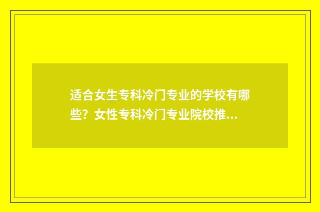 适合女生专科冷门专业的学校有哪些？女性专科冷门专业院校推荐 适合女生的专科专业,并且有发展的专业